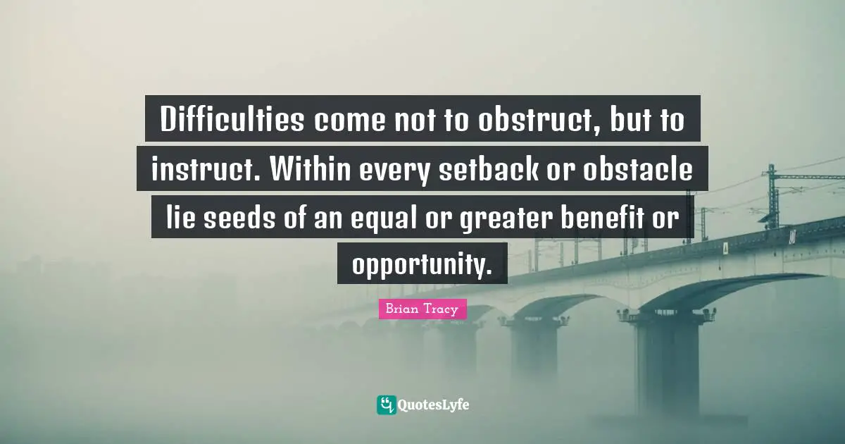 Difficulties come not to obstruct, but to instruct. Within every setback or obstacle lie seeds of an equal or greater benefit or opportunity.