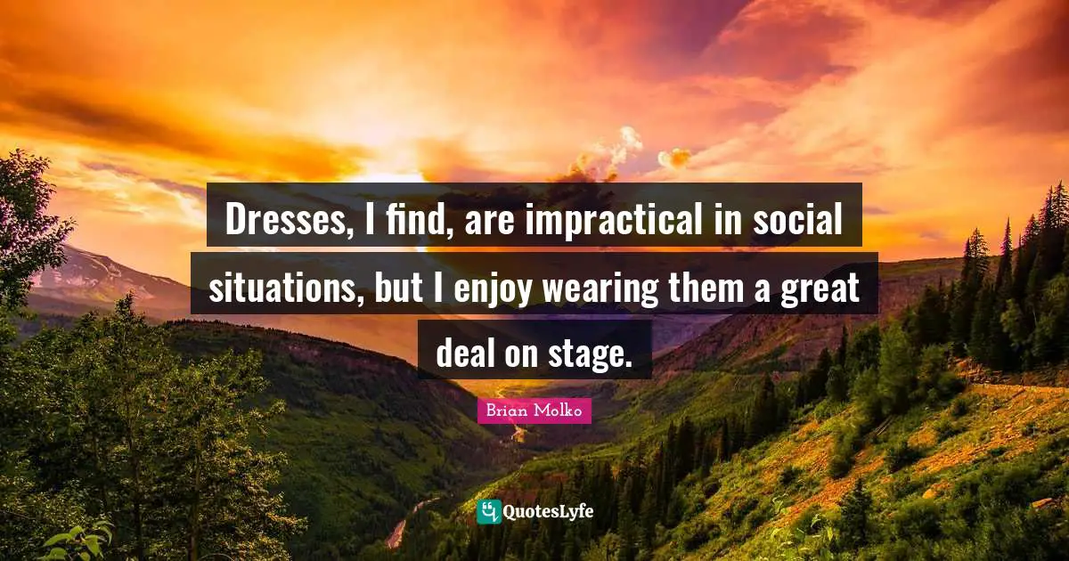 Dresses, I find, are impractical in social situations, but I enjoy wearing them a great deal on stage.
