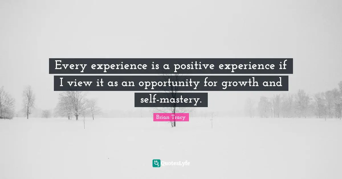 Every experience is a positive experience if I view it as an opportunity for growth and self-mastery.