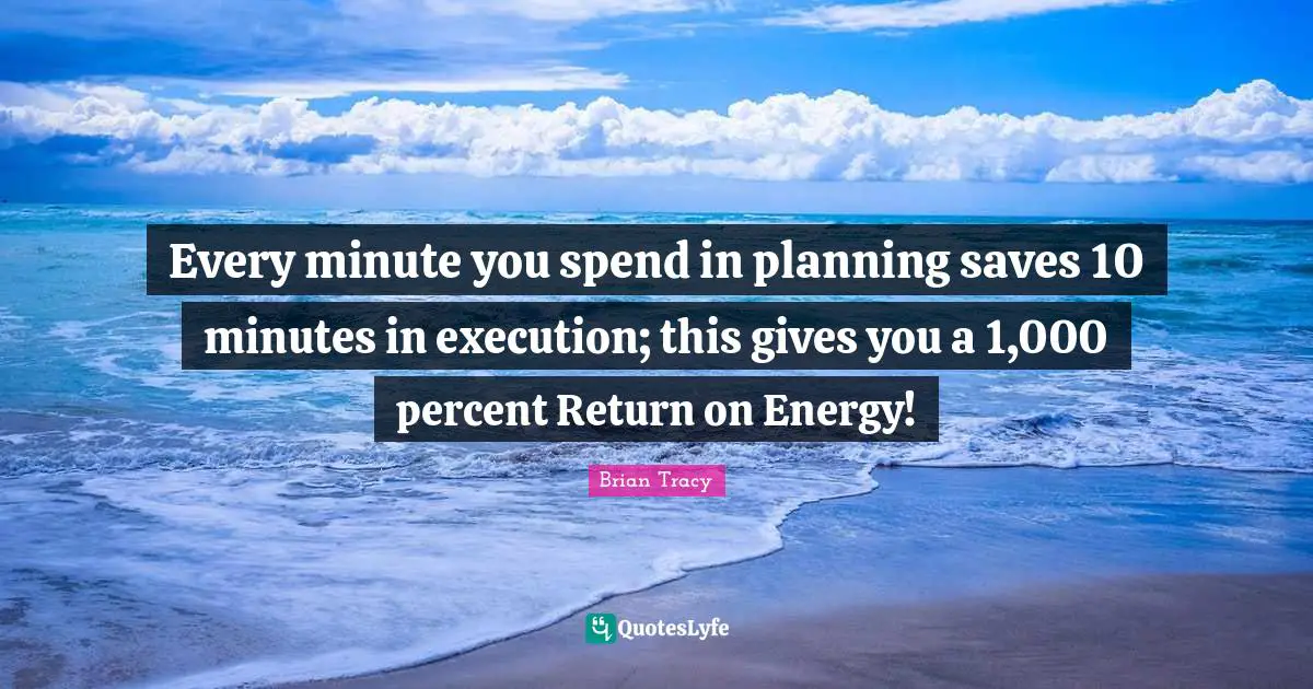 Every minute you spend in planning saves 10 minutes in execution; this gives you a 1,000 percent Return on Energy!