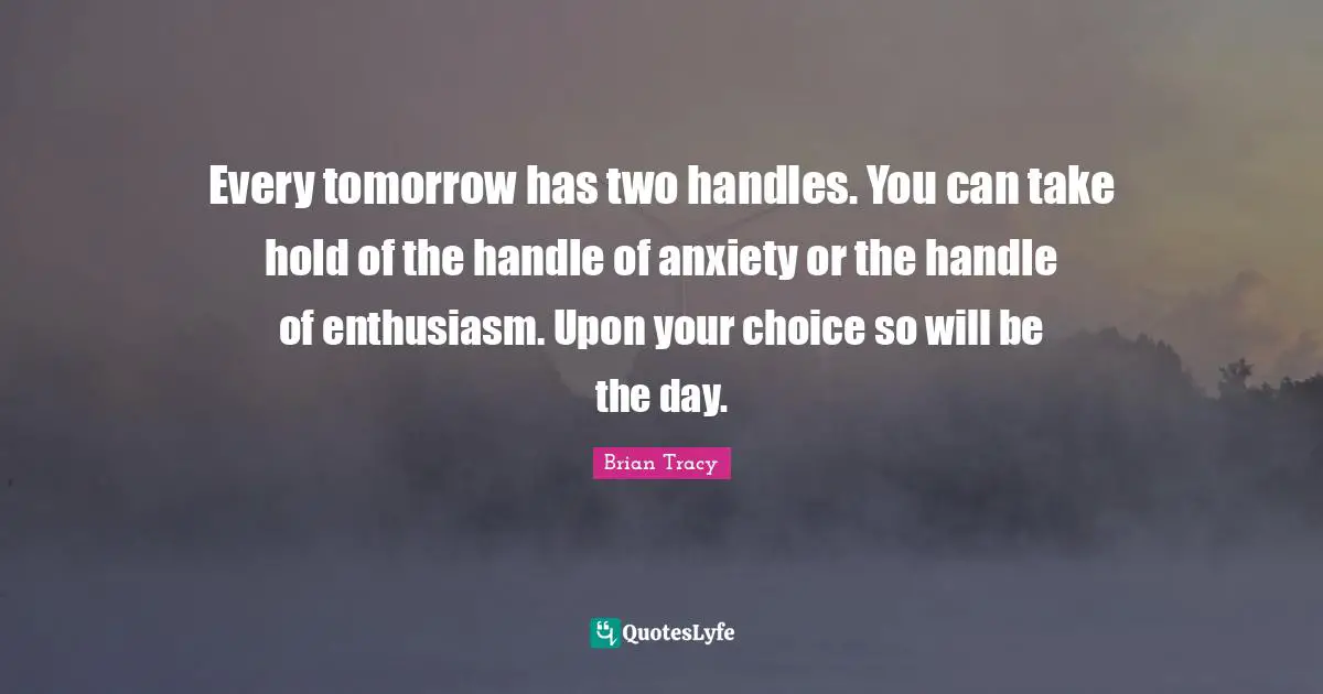 Every tomorrow has two handles. You can take hold of the handle of anxiety or the handle of enthusiasm. Upon your choice so will be the day.