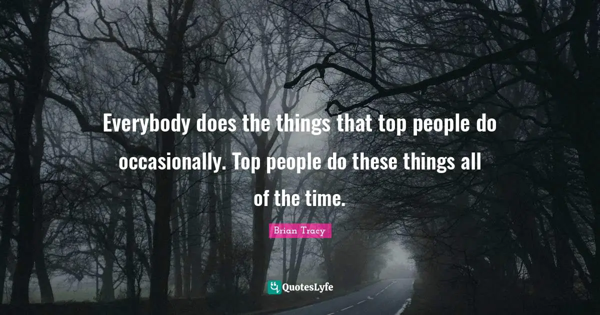 Everybody does the things that top people do occasionally. Top people do these things all of the time.