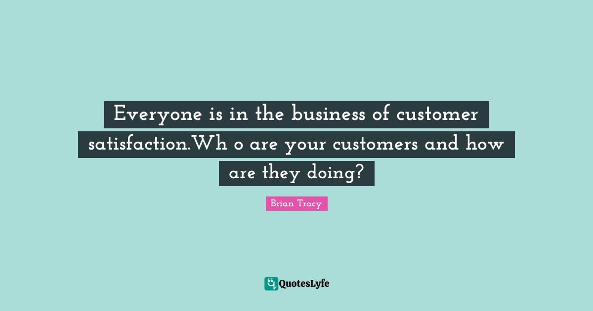 Everyone is in the business of customer satisfaction.Wh o are your customers and how are they doing?