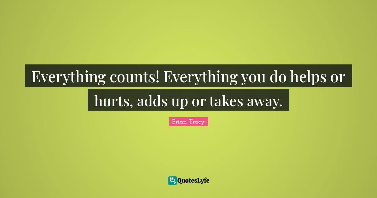 Everything counts! Everything you do helps or hurts, adds up or takes away.