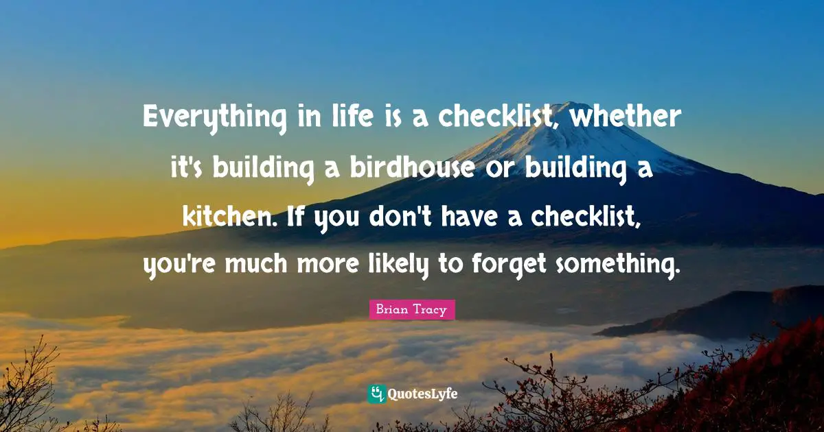 Everything in life is a checklist, whether it's building a birdhouse or building a kitchen. If you don't have a checklist, you're much more likely to forget something.