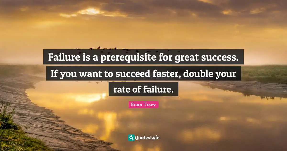 Failure is a prerequisite for great success. If you want to succeed faster, double your rate of failure.