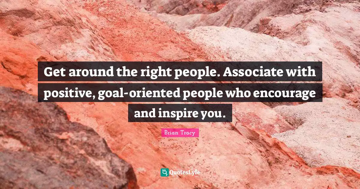 Get around the right people. Associate with positive, goal-oriented people who encourage and inspire you.