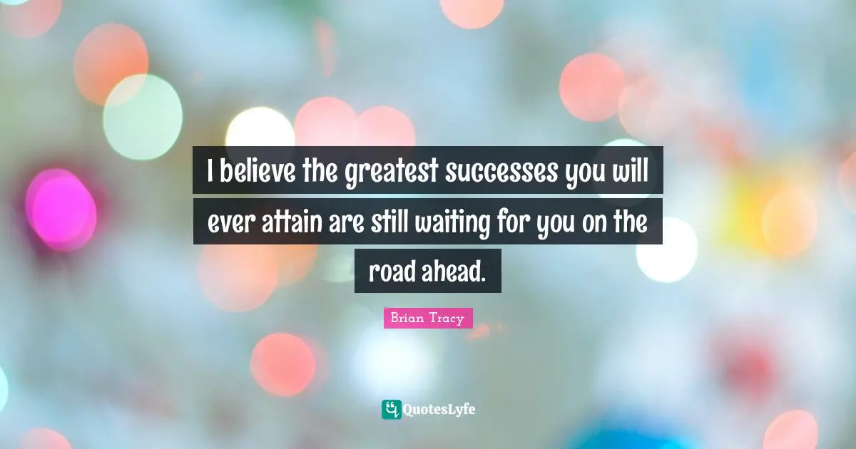 I believe the greatest successes you will ever attain are still waiting for you on the road ahead.
