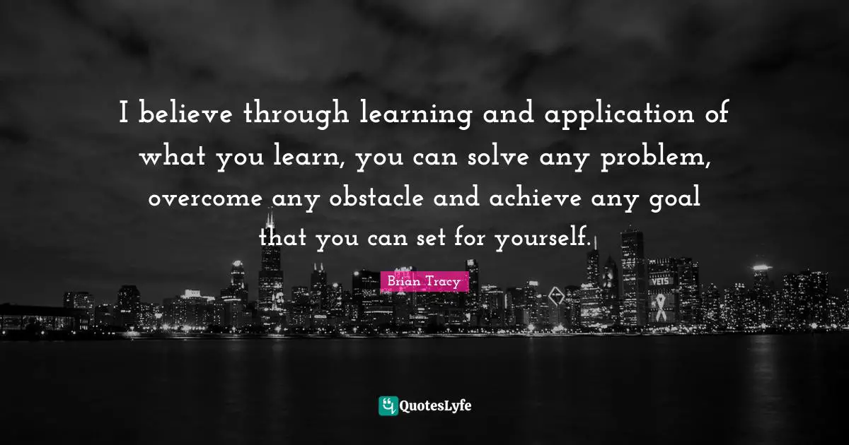 I believe through learning and application of what you learn, you can solve any problem, overcome any obstacle and achieve any goal that you can set for yourself.