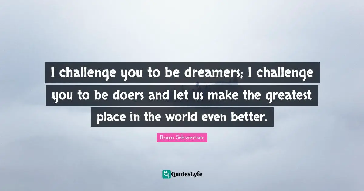 I challenge you to be dreamers; I challenge you to be doers and let us make the greatest place in the world even better.