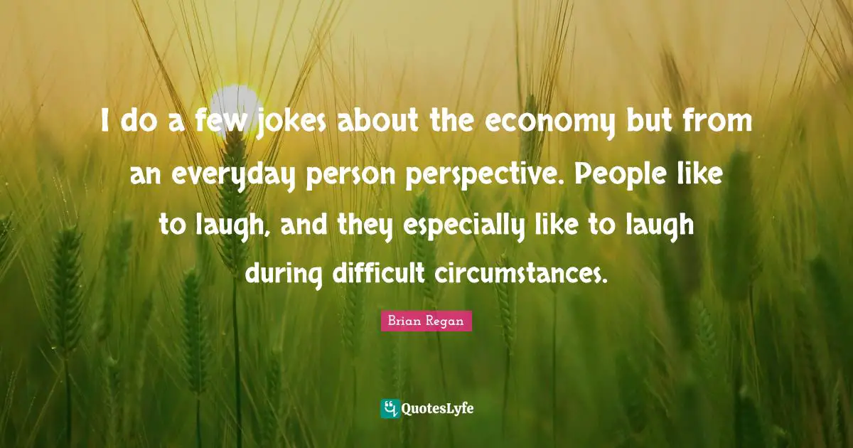 Brian Regan Quotes: "I do a few jokes about the economy but from an everyday person perspective. People like to laugh, and they especially like to laugh during difficult circumstances."