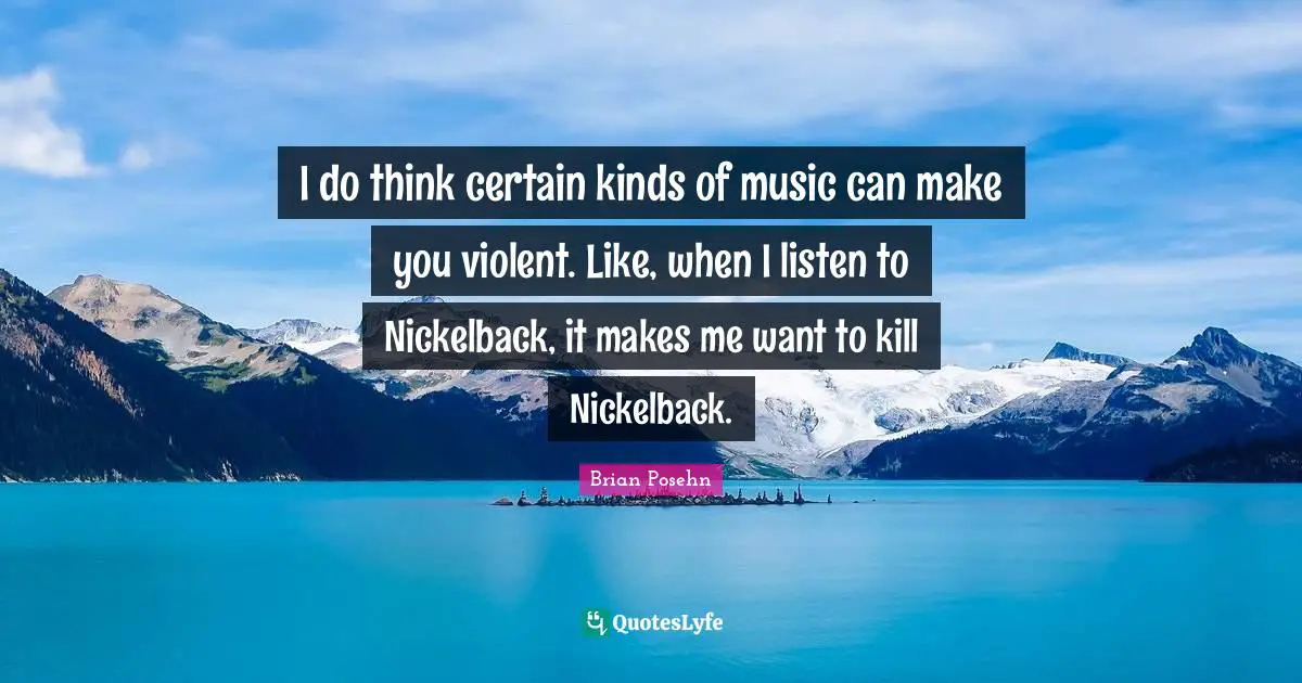 I do think certain kinds of music can make you violent. Like, when I listen to Nickelback, it makes me want to kill Nickelback.