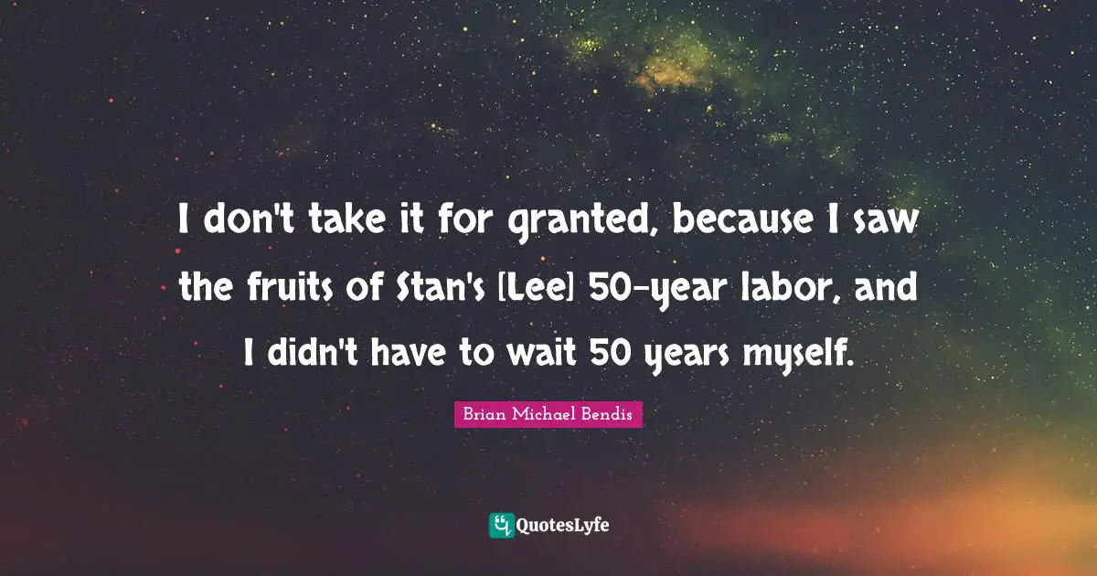 Brian Michael Bendis Quotes: "I don't take it for granted, because I saw the fruits of Stan's [Lee] 50-year labor, and I didn't have to wait 50 years myself."