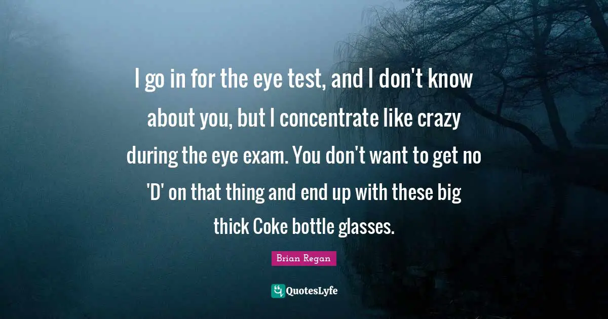 Brian Regan Quotes: "I go in for the eye test, and I don't know about you, but I concentrate like crazy during the eye exam. You don't want to get no 'D' on that thing and end up with these big thick Coke bottle glasses."