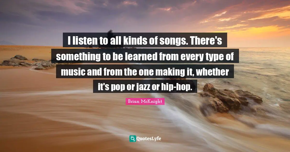 I listen to all kinds of songs. There's something to be learned from every type of music and from the one making it, whether it's pop or jazz or hip-hop.