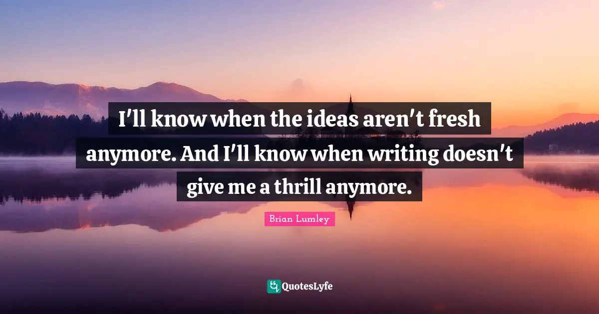 I'll know when the ideas aren't fresh anymore. And I'll know when writing doesn't give me a thrill anymore.