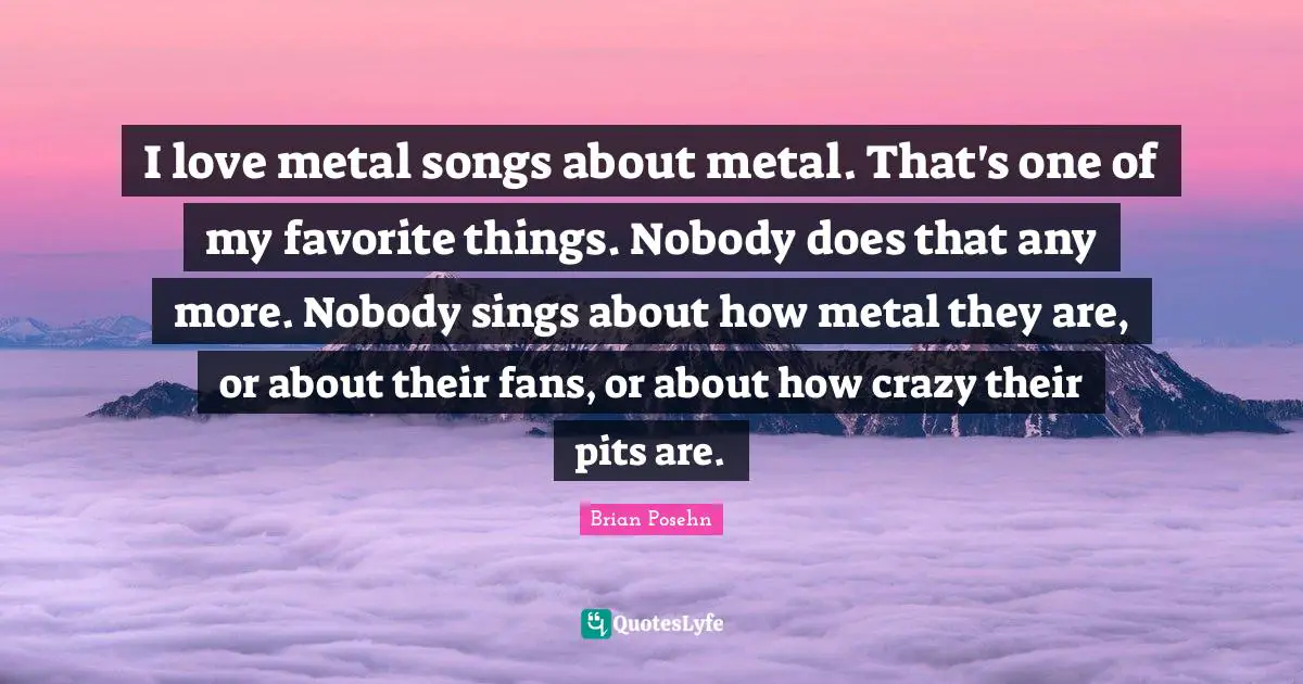 Brian Posehn Quotes: "I love metal songs about metal. That's one of my favorite things. Nobody does that any more. Nobody sings about how metal they are, or about their fans, or about how crazy their pits are."