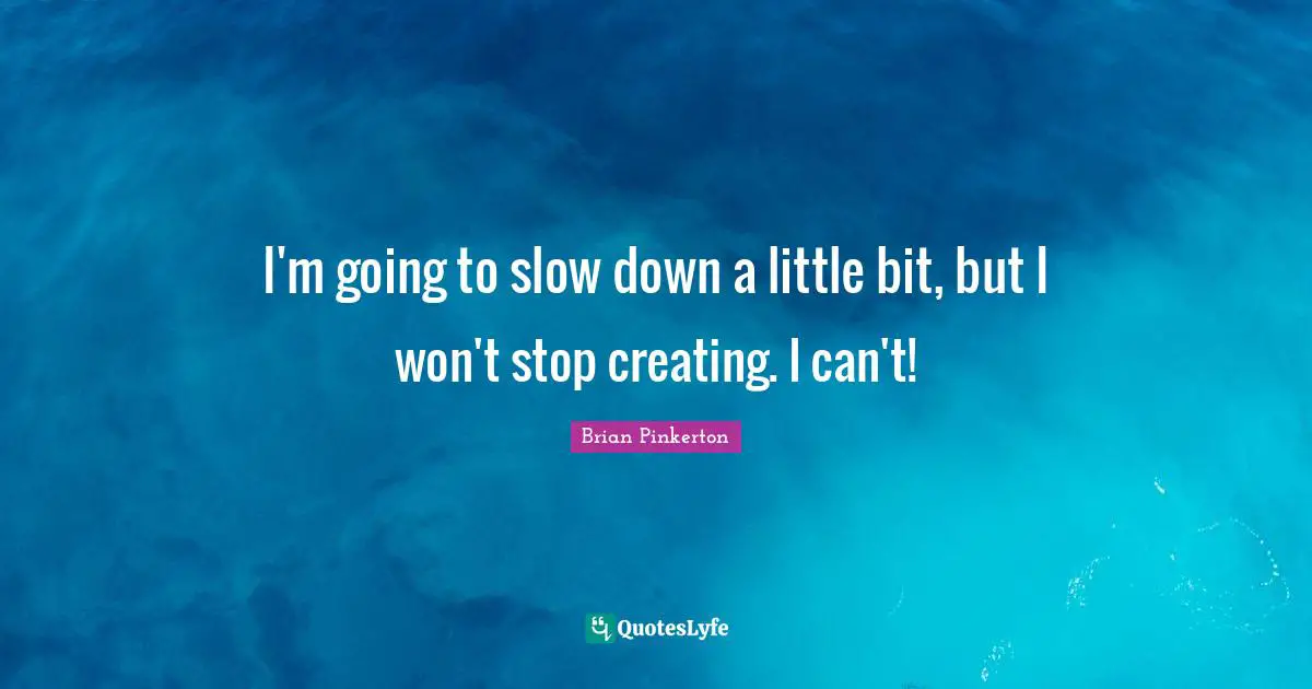 I'm going to slow down a little bit, but I won't stop creating. I can't!