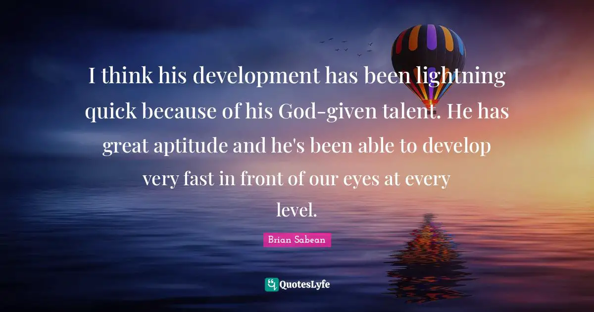 I think his development has been lightning quick because of his God-given talent. He has great aptitude and he's been able to develop very fast in front of our eyes at every level.
