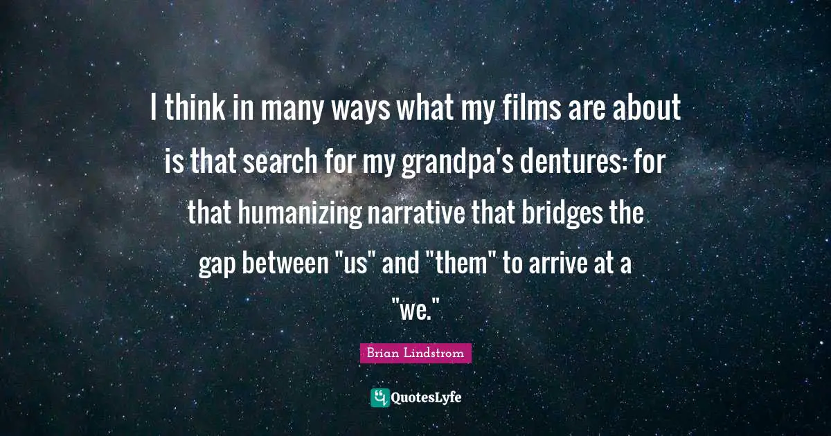 I think in many ways what my films are about is that search for my grandpa's dentures: for that humanizing narrative that bridges the gap between "us" and "them" to arrive at a "we."