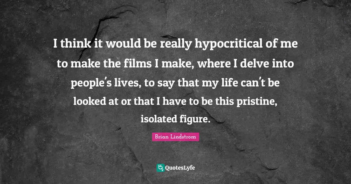 I think it would be really hypocritical of me to make the films I make, where I delve into people's lives, to say that my life can't be looked at or that I have to be this pristine, isolated figure.