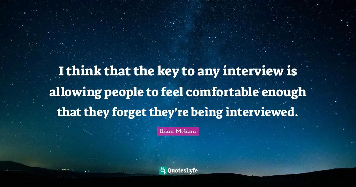 I think that the key to any interview is allowing people to feel comfortable enough that they forget they're being interviewed.