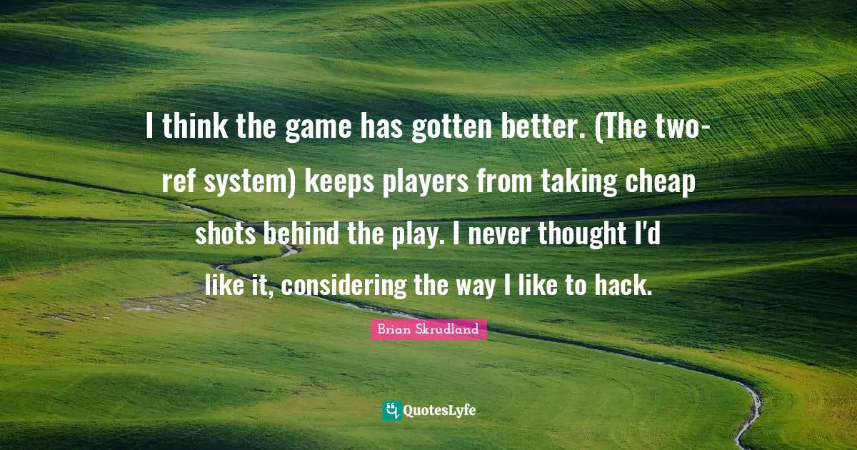 I think the game has gotten better. (The two-ref system) keeps players from taking cheap shots behind the play. I never thought I'd like it, considering the way I like to hack.