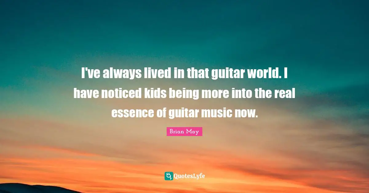 I've always lived in that guitar world. I have noticed kids being more into the real essence of guitar music now.