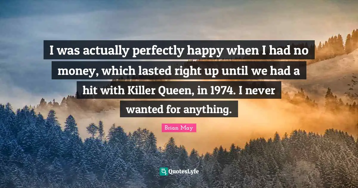 I was actually perfectly happy when I had no money, which lasted right up until we had a hit with Killer Queen, in 1974. I never wanted for anything.
