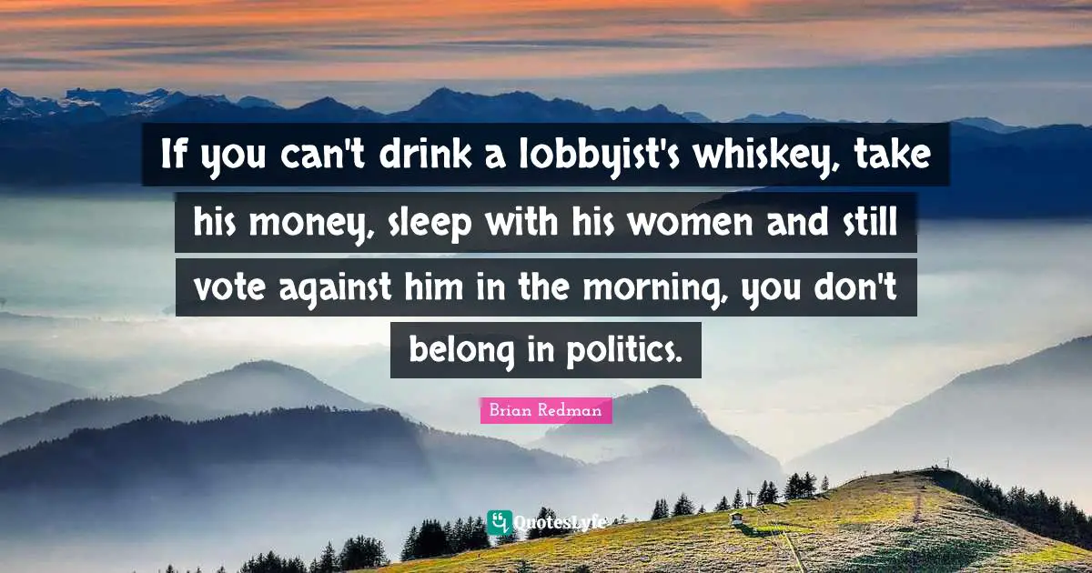 Redman Quotes: "If you can't drink a lobbyist's whiskey, take his money, sleep with his women and still vote against him in the morning, you don't belong in politics."