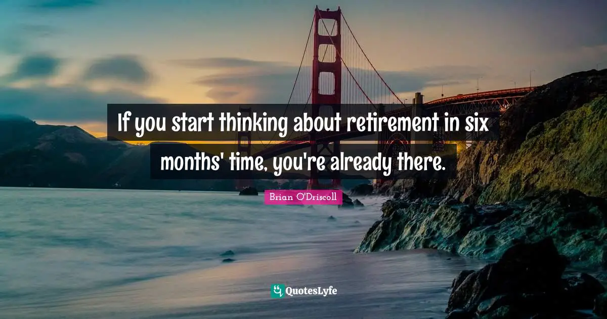 If you start thinking about retirement in six months' time, you're already there.