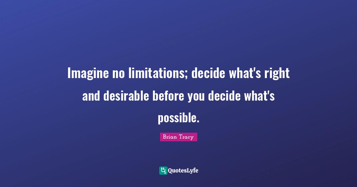 Imagine no limitations; decide what's right and desirable before you decide what's possible.