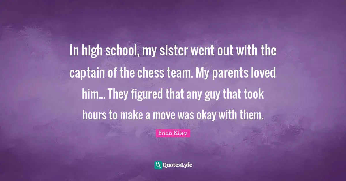 In high school, my sister went out with the captain of the chess team. My parents loved him... They figured that any guy that took hours to make a move was okay with them.