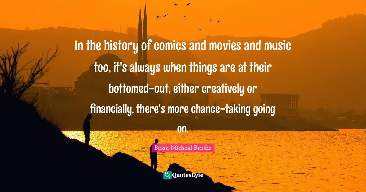 Brian Michael Bendis Quotes: "In the history of comics and movies and music too, it's always when things are at their bottomed-out, either creatively or financially, there's more chance-taking going on."