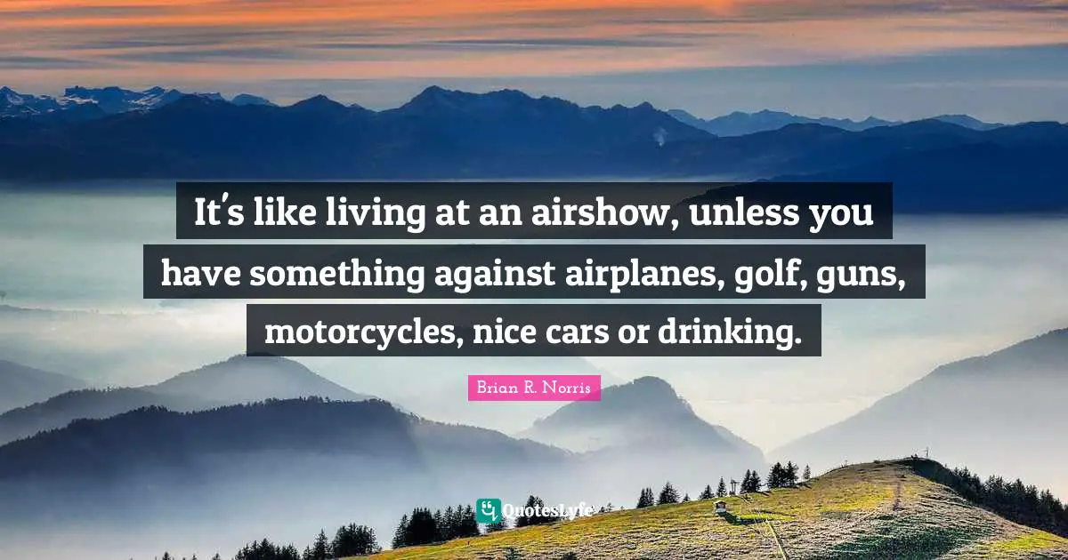 It's like living at an airshow, unless you have something against airplanes, golf, guns, motorcycles, nice cars or drinking.