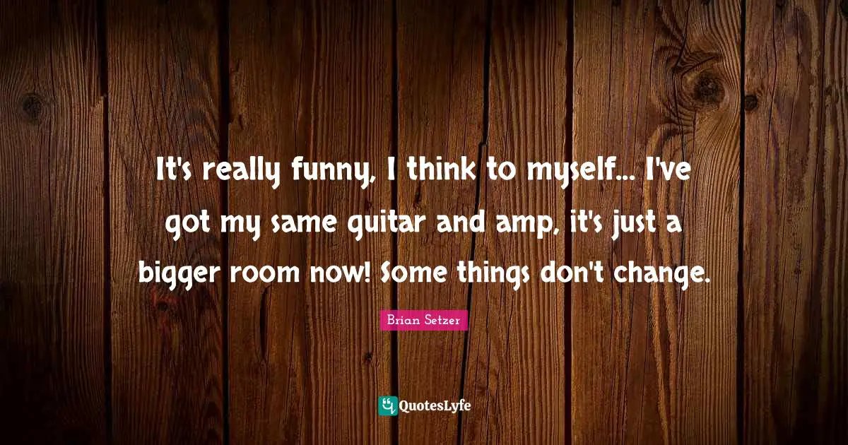 It's really funny, I think to myself... I've got my same guitar and amp, it's just a bigger room now! Some things don't change.