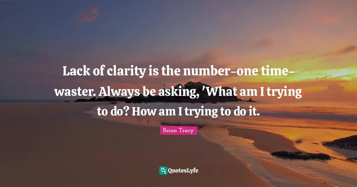 Lack of clarity is the number-one time-waster. Always be asking, 'What am I trying to do? How am I trying to do it.