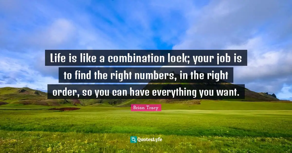 Life is like a combination lock; your job is to find the right numbers, in the right order, so you can have everything you want.