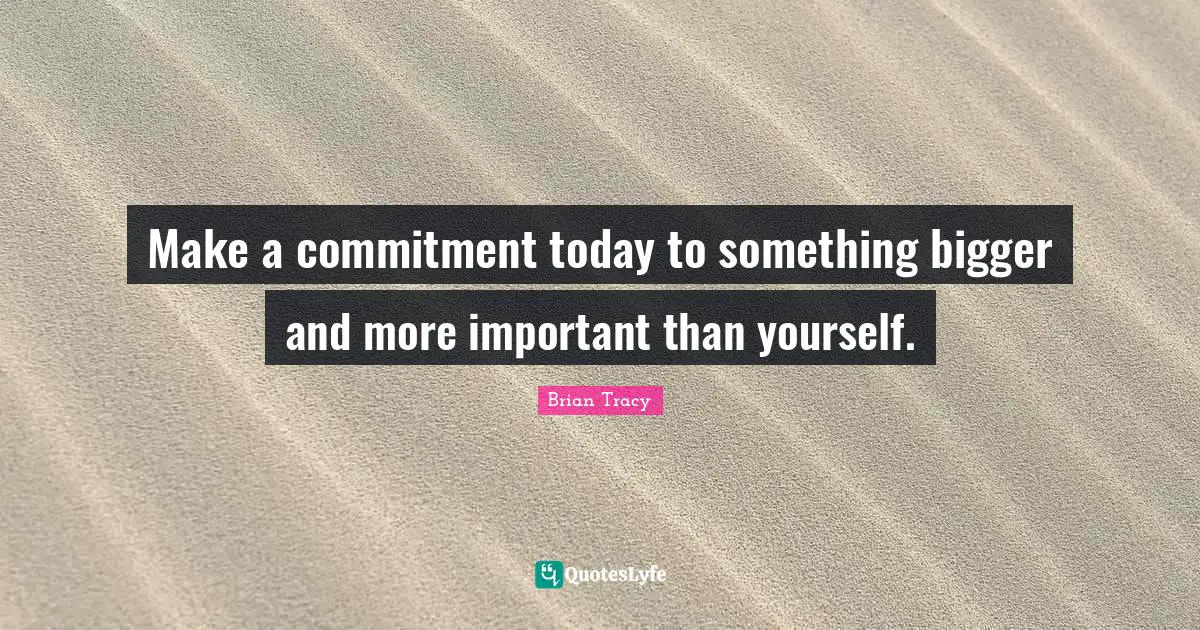 Make a commitment today to something bigger and more important than yourself.