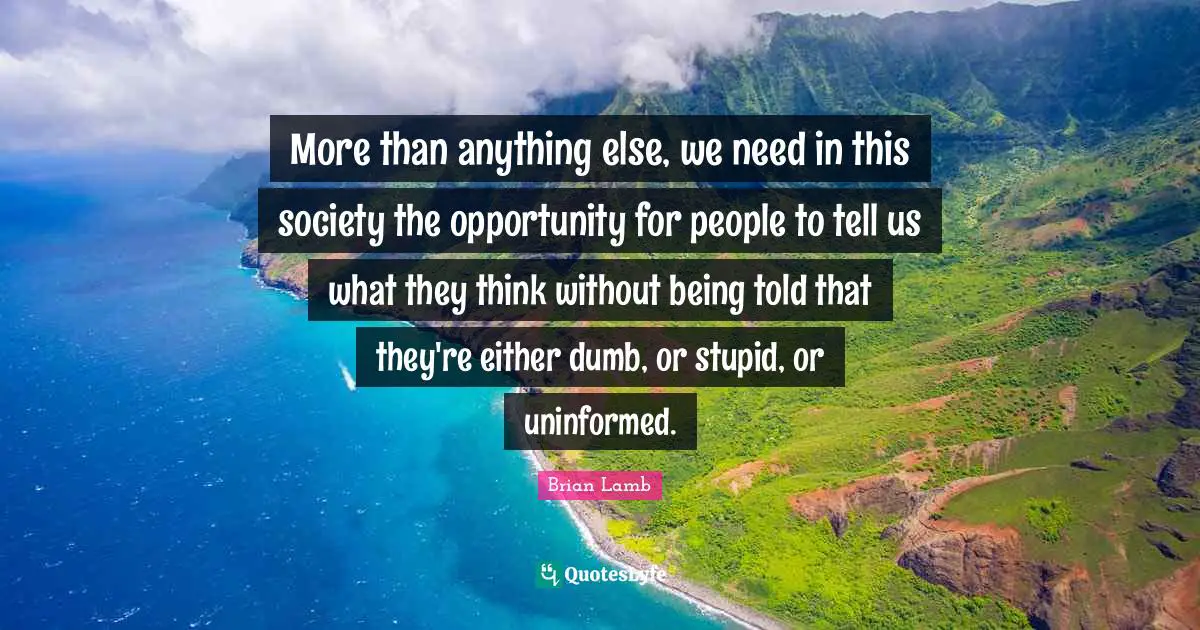 More than anything else, we need in this society the opportunity for people to tell us what they think without being told that they're either dumb, or stupid, or uninformed.