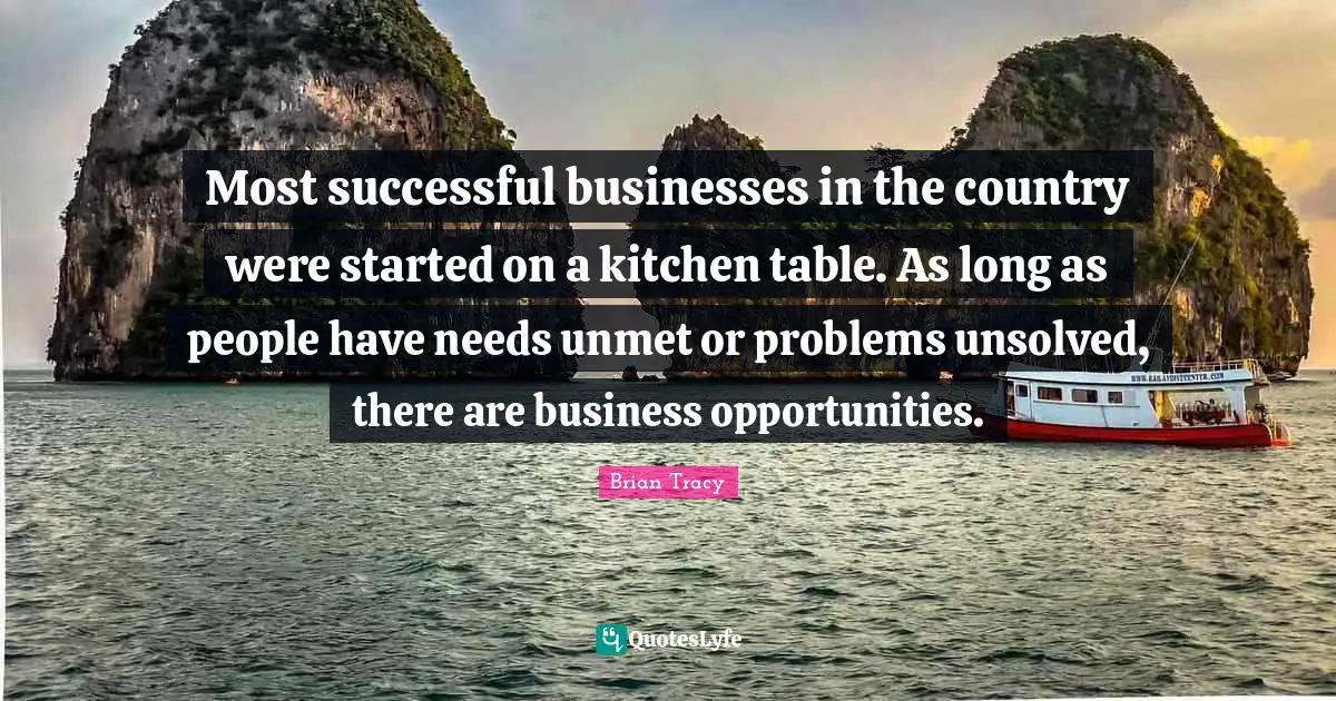 Most successful businesses in the country were started on a kitchen table. As long as people have needs unmet or problems unsolved, there are business opportunities.
