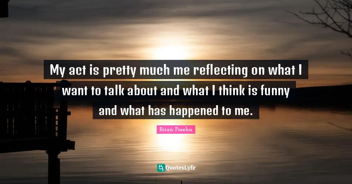 My act is pretty much me reflecting on what I want to talk about and what I think is funny and what has happened to me.