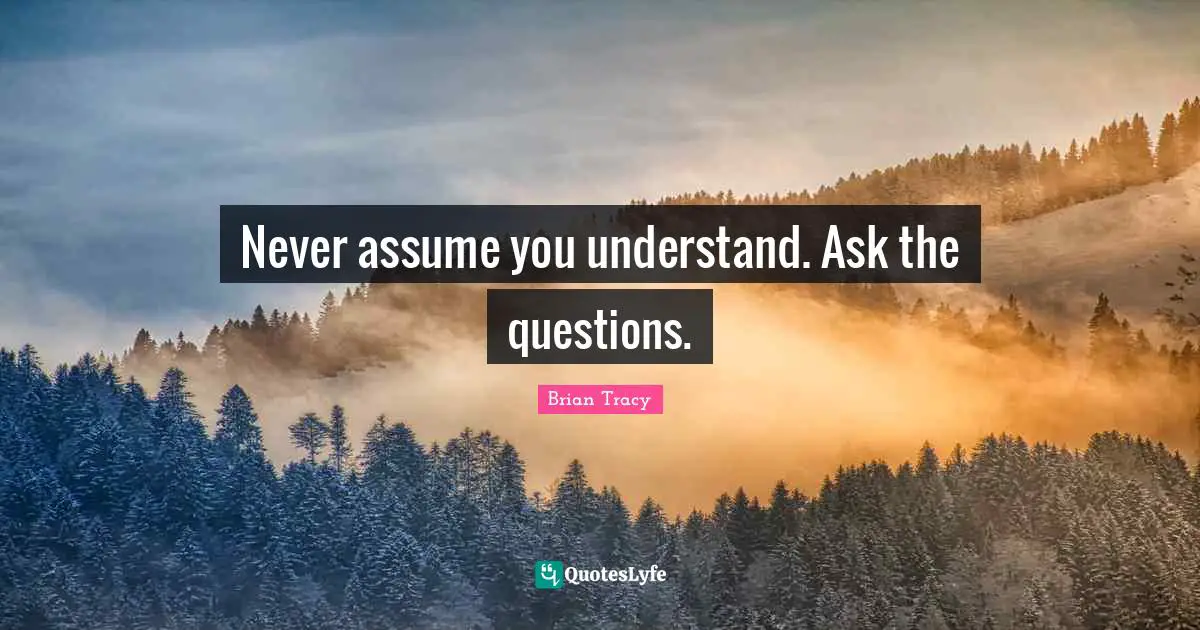 Never assume you understand. Ask the questions.