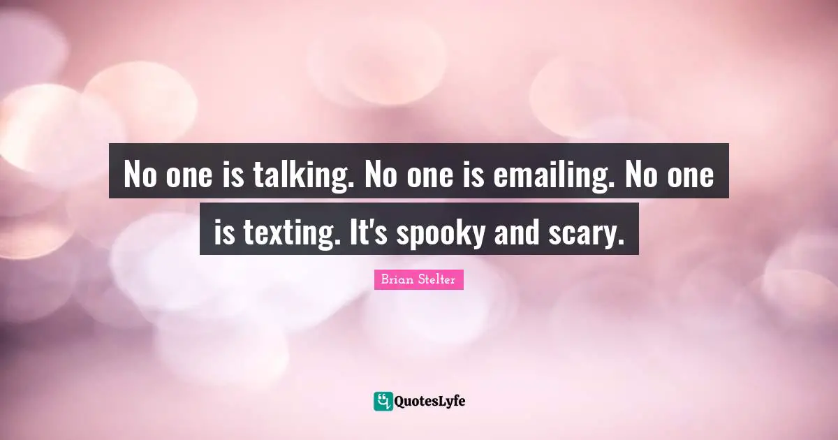 No one is talking. No one is emailing. No one is texting. It's spooky and scary.