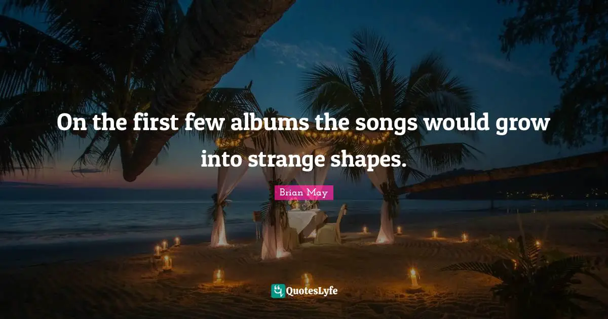 On the first few albums the songs would grow into strange shapes.