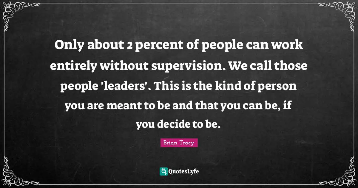 Supervision Quotes: "Only about 2 percent of people can work entirely without supervision. We call those people 'leaders'. This is the kind of person you are meant to be and that you can be, if you decide to be."