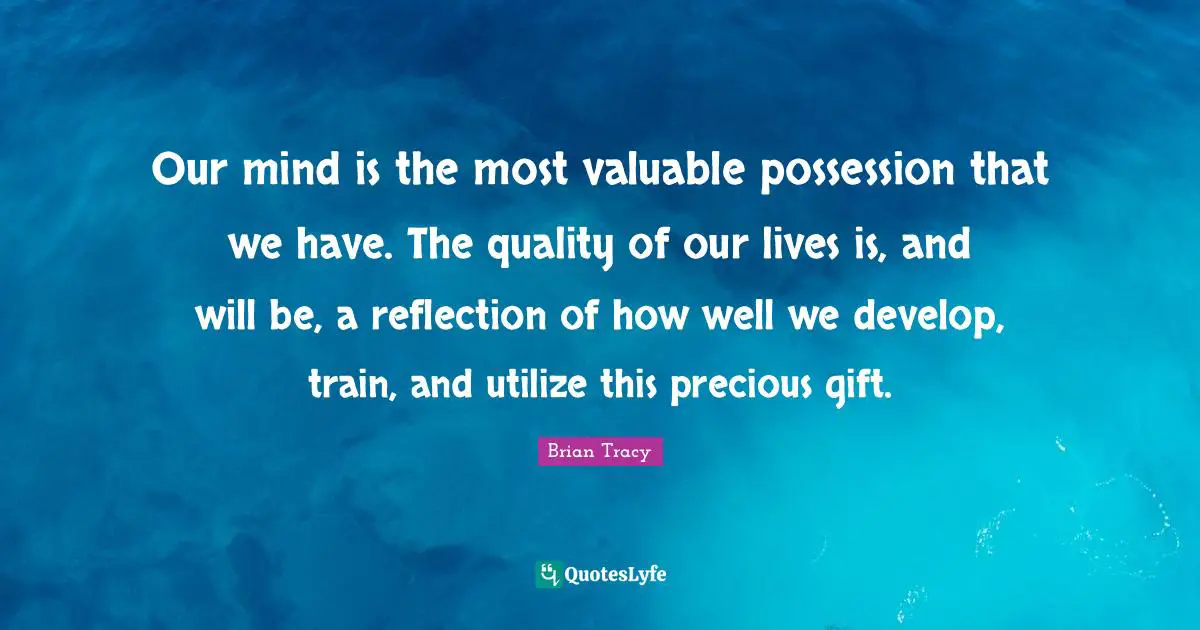 Our mind is the most valuable possession that we have. The quality of our lives is, and will be, a reflection of how well we develop, train, and utilize this precious gift.