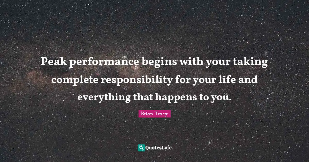 Peak performance begins with your taking complete responsibility for your life and everything that happens to you.
