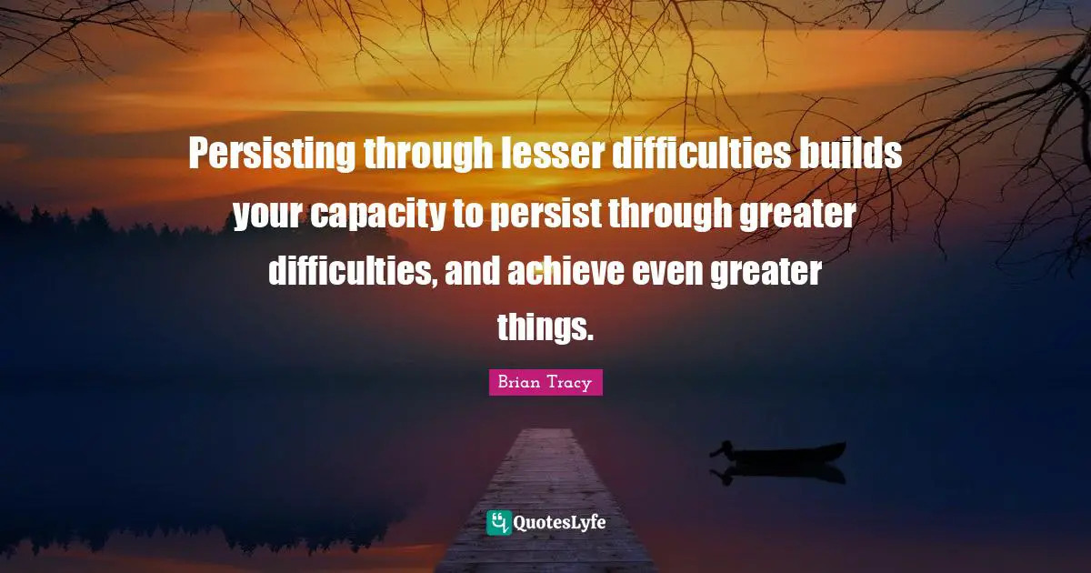 Persisting through lesser difficulties builds your capacity to persist through greater difficulties, and achieve even greater things.