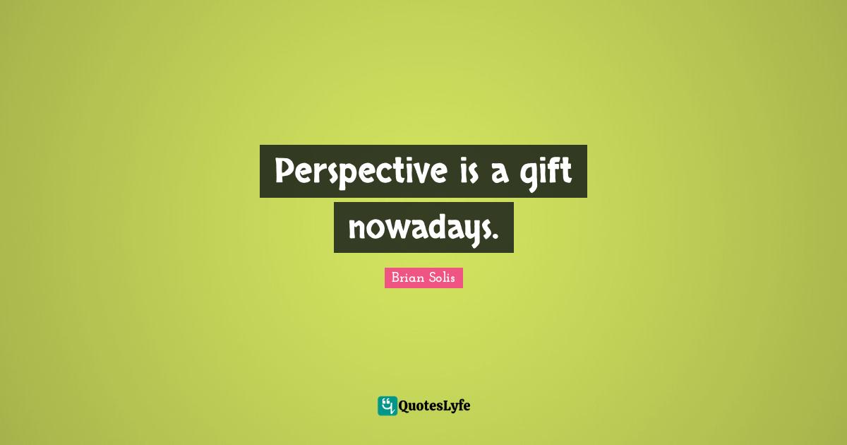 Perspective is a gift nowadays.